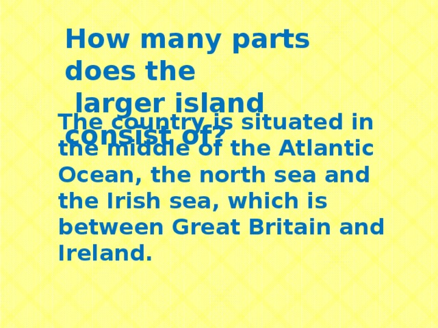 How many parts does the  larger island consist of? The country is situated in the middle of the Atlantic Ocean, the north sea and the Irish sea, which is between Great Britain and Ireland.