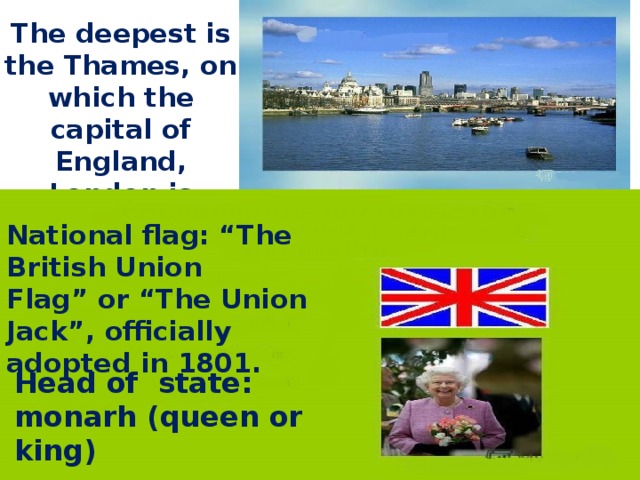 The deepest is the Thames, on which the capital of England, London is situated National flag: “The British Union Flag” or “The Union Jack”, officially adopted in 1801. Head of state: monarh (queen or king)