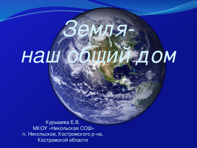 Земля- наш общий дом Курышева Е.В.  МКОУ «Никольская СОШ» п. Никольское, Костромского р-на, Костромской области