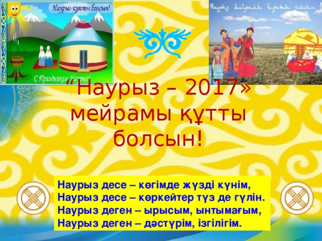 “ Наурыз – 20 17 » мейрамы құтты болсын! Наурыз десе – көгімде жүзді күнім, Наурыз десе – көркейтер түз де гүлін. Наурыз деген – ырысым, ынтымағым, Наурыз деген – дәстүрім, ізгілігім.