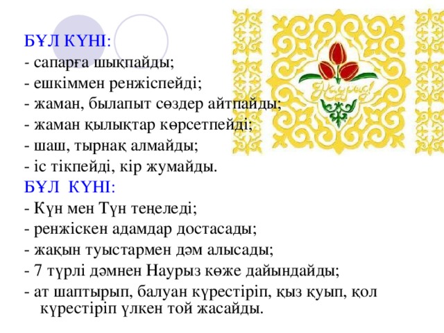 БҰЛ КҮНІ: - сапарға шықпайды; - ешкіммен ренжіспейді; - жаман, былапыт сөздер айтпайды; - жаман қылықтар көрсетпейді; - шаш, тырнақ алмайды; - іс тікпейді, кір жумайды. БҰЛ КҮНІ: - Күн мен Түн теңеледі; - ренжіскен адамдар достасады; - жақын туыстармен дәм алысады; - 7 түрлі дәмнен Наурыз көже дайындайды; - ат шаптырып, балуан күрестіріп, қыз қуып, қол күрестіріп үлкен той жасайды.