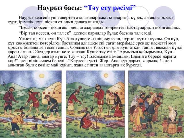 Наурыз басы: “Тәу ету рәсімі”   Наурыз келген күні таңертең ата, ағаларымыз қолдарына күрек, ал аналарымыз құрт, ірімшік, сүт, піскен ет алып далаға шығады. “ Бұлақ көрсең - көзін аш” деп, ағаларымыз төңіректегі бастаулардың көзін ашады. “ Бір тал кессең, он тал ек” дескен қариялар бұлақ басына тал егеді. Ұлыстың ұлы күні Күн-Ана дүниеге өзінің сәулесін, нұрын, құтын құяды. Ол нұр, құт көкжиектен көтерілген бастапқы алғашқы екі сағат мерзімде ерекше қасиетті мол ырысты болады деп есептеледі. Сондықтан Ұлыстың ұлы күні атқан таңды, шыққан күнді қарсы алған. Әйелдер атып келе жатқан Күнге тәу етіп: “Армысың қайырымды, Күн - Ана! Атар таңға, шығар күнге, Тәу – тәу! Басымызға амандық, Елімізге береке дарыта көр!”- деп  иіліп сәлем береді. -“Кеудесі түкті Жер- Ана, құт дарыт, жарылқа! - деп ашылған бұлақ көзіне май құйып, жаңа егілген ағаштарға ақ бүркеді.