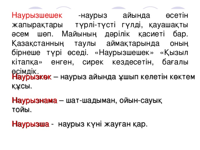 Наурызшешек -наурыз айында өсетін жапырақтары түрлі-түсті гүлді, қауашақты әсем шөп. Майының дәрілік қасиеті бар. Қазақстанның таулы аймақтарында оның бірнеше түрі өседі. «Наурызшешек» «Қызыл кітапқа» енген, сирек кездесетін, бағалы өсімдік. Наурызкөк – наурыз айында ұшып келетін көктем құсы. Наурызнама – шат-шадыман, ойын-сауық тойы. Наурызша - наурыз күні жауған қар.