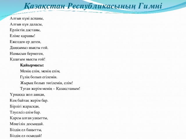 Қазақстан Республикасының Гимні Алтын күні аспаны, Алтын күн даласы, Ерліктің дастаны, Еліме қарашы! Ежелден ер деген, Даңқымыз шықты ғой. Намысын бермеген, Қазағым мықты ғой!    Қайырмасы:     Менің елім, менің елім,     Гүлің болып егілемін.     Жырың болып төгілемін, елім!     Туған жерім менің – Қазақстаным! Үрпаққа жол ашқан, Кең байтақ жерім бар. Бірлігі жарасқан, Тәуелсіз елім бар. Қарсы алған уақытты, Мәңгілік досындай. Біздің ел бақытты, Біздің ел осындай!