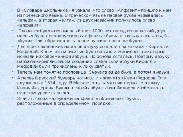 В «Словаре школьника» я узнала, что слово «Алфавит» пришло к нам из греческого языка. В греческом языке первая буква называлась «альфа», а вторая «вита», из двух названий получилось слово «алфавит».  Слово «азбука» появилась более 1000 лет назад из названий двух первых букв древнерусского алфавита: буква а называлась «аз», б – «буки». Так образовалось новое русское слово «азбука». Для всех славянских народов азбуку создали два монаха – Кирилл и Мефодий. Конечно, написание букв сильно изменилось, некоторые исчезли из современной азбуки. Но основа осталась. Поэтому азбуку назвали кириллицей. За создание славянской азбуки Кирилл и Мефодий были причислены к лику святых. Теперь нам понятна пословица: Сначала аз да буки, а потом и науки. А первый русский букварь написал и напечатал Иван Федоров. Это случилось в 1574 году. В Москве есть памятник первопечатнику Ивану Федорову. Буквы в своей азбуке Иван Федоров изображал в виде фигурок человека. Значит, слова «азбука» и «алфавит» обозначают буквы, расположенные в определенном порядке.