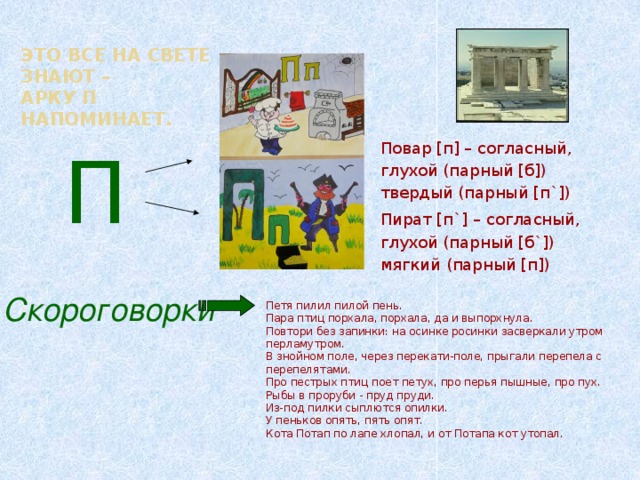 Это все на свете знают –  арку П напоминает. П Повар [п] – согласный, глухой (парный [б]) твердый (парный [п`]) Пират [п`] – согласный, глухой (парный [б`]) мягкий (парный [п])  Скороговорки Петя пилил пилой пень. Пара птиц порхала, порхала, да и выпорхнула. Повтори без запинки: на осинке росинки засверкали утром перламутром. В знойном поле, через перекати-поле, прыгали перепела с перепелятами. Про пестрых птиц поет петух, про перья пышные, про пух. Рыбы в проруби - пруд пруди. Из-под пилки сыплются опилки. У пеньков опять, пять опят. Кота Потап по лапе хлопал, и от Потапа кот утопал.