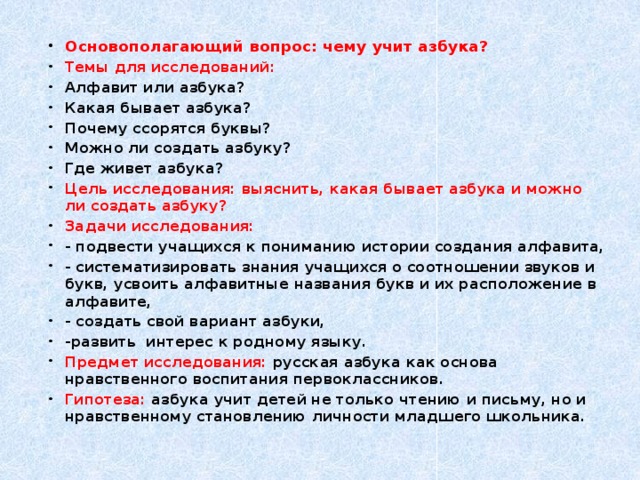 Основополагающий вопрос: чему учит азбука? Темы для исследований: Алфавит или азбука? Какая бывает азбука? Почему ссорятся буквы? Можно ли создать азбуку? Где живет азбука? Цель исследования: выяснить, какая бывает азбука и можно ли создать азбуку? Задачи исследования: - подвести учащихся к пониманию истории создания алфавита, - систематизировать знания учащихся о соотношении звуков и букв, усвоить алфавитные названия букв и их расположение в алфавите, - создать свой вариант азбуки, -развить интерес к родному языку. Предмет исследования: русская азбука как основа нравственного воспитания первоклассников. Гипотеза: азбука учит детей не только чтению и письму, но и нравственному становлению личности младшего школьника.