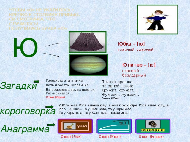 Чтобы «О» не укатилось –  Крепко к столбику прибью.  Ой смотри-ка, что случилось!  Получилась буква «Ю»    Ю Юбка – [ю] гласный ударный Юпитер – [ю] гласный безударный Голосиста эта птичка, Хоть и ростом невеличка. Взгромоздившись на шесток, Расчирикался ... Ответ (Юрок) Загадки Пляшет крошка На одной ножке. Кружит, кружит, Жужжит, жужжит . Ответ (Юла)  У Юли юла. Юля завела юлу, а юла юрк к Юре. Юра завел юлу, а юла - к Юле... То у Юли юла, то у Юры юла,  То у Юры юла, то у Юли юла - такая игра. Скороговорка Анаграмма Ответ (Люк) Ответ (Утюг) Ответ (Индюк)