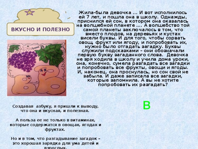 Жила-была девочка ... И вот исполнилось ей 7 лет, и пошла она в школу. Однажды, приснился ей сон, в котором она оказалась на волшебной планете …. А волшебство той самой планеты заключалось в том, что вместо плодов, на деревьях и кустах висели буквы. И для того, чтобы сорвать овощ, фрукт или ягоду, и попробовать их, нужно было отгадать загадку. Буквы служили подсказками – они обозначали первую букву загаданного слова. Девочка не зря ходила в школу и учила дома уроки, она, конечно, сумела разгадать все загадки и попробовать все фрукты, овощи и ягоды. И, наконец, она проснулась, но сон свой не забыла. И даже записала все загадки, которые запомнила. А вы не хотите попробовать их разгадать? ВКУСНО И ПОЛЕЗНО в Создавая азбуку, я пришли к выводу, что она и вкусная, и полезная.  А польза ее не только в витаминах, которые содержатся в овощах, ягодах и фруктах.  Но и в том, что разгадывание загадок – это хорошая зарядка для ума детей и взрослых.