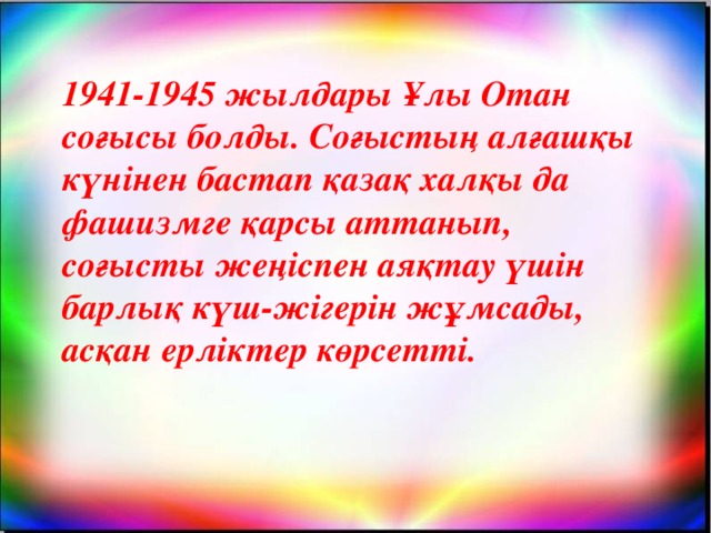 1941-1945 жылдары Ұлы Отан соғысы болды. Соғыстың алғашқы күнінен бастап қазақ халқы да фашизмге қарсы аттанып, соғысты жеңіспен аяқтау үшін барлық күш-жігерін жұмсады, асқан ерліктер көрсетті.