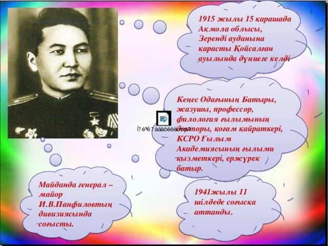 1915 жылы 15 қарашада Ақмола облысы, Зеренді ауданына қарасты Қойсалған ауылында дүниеге келді Кеңес Одағының Батыры, жазушы, профессор, филология ғылымының докторы, қоғам қайраткері, КСРО Ғылым Академиясының ғылыми қызметкері, ержүрек батыр.  Майданда генерал – майор И.В.Панфиловтың дивизиясында соғысты. 1941жылы 11 шілдеде соғысқа аттанды .