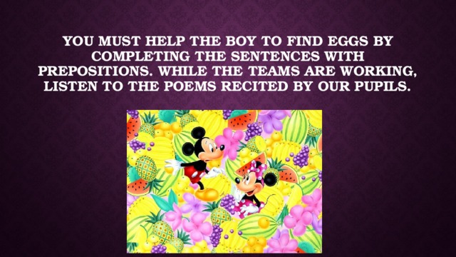 You must help the boy to find eggs by completing the sentences with prepositions. While the teams are working, listen to the poems recited by our pupils.