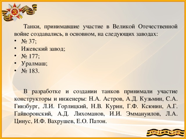 Танки, принимавшие участие в Великой Отечественной войне создавались, в основном, на следующих заводах: № 37; Ижевский завод; № 177; Уралмаш; № 183. В разработке и создании танков принимали участие конструкторы и инженеры: Н.А. Астров, А.Д. Кузьмин, С.А. Гинзбург, Л.И. Горлицкий, Н.В. Курин, Г.Ф. Ксюнин, А.Г. Гайворонский, А.Д. Лихоманов, И.И. Эммануилов, Л.А. Цинус, И.Ф. Вахрушев, Е.О. Патон.