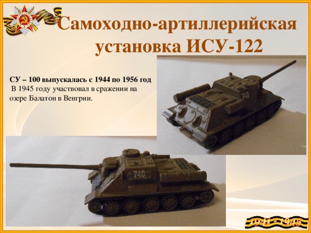 Самоходно-артиллерийская установка ИСУ-122 СУ – 100 выпускалась с 1944 по 1956 год  В 1945 году участвовал в сражении на озере Балатон в Венгрии.