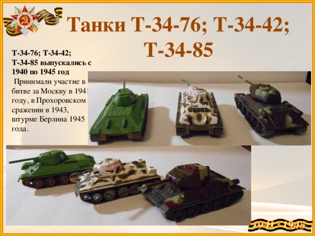 Танки Т-34-76; Т-34-42; Т-34-85 Т-34-76; Т-34-42; Т-34-85 выпускались с 1940 по 1945 год  Принимали участие в битве за Москву в 1941 году, в Прохоровском сражении в 1943, штурме Берлина 1945 года.