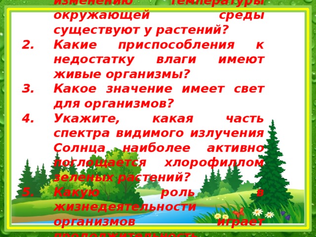 Какие приспособления к изменению температуры окружающей среды существуют у растений? Какие приспособления к недостатку влаги имеют живые организмы? Какое значение имеет свет для организмов? Укажите, какая часть спектра видимого излучения Солнца наиболее активно поглощается хлорофиллом зеленых растений? Какую роль в жизнедеятельности организмов играет продолжительность освещения?