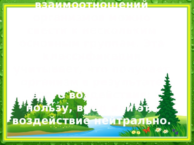 Все многообразие типов взаимоотношений организмов можно свести к нескольким основным группам. Эта классификация учитывает, что получает организм в результате этого воздействия: пользу, вред или это воздействие нейтрально.