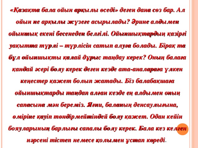 « Қазақта бала ойын арқылы өседі» деген дана сөз бар. Ал ойын не арқылы жүзеге асырылады? Әрине алдымен ойыншық екені бесенеден белгілі. Ойыншықтардың қазіргі уақытта түрлі – түрлісін сатып алуға болады. Бірақ та бұл ойыншықты қалай дұрыс таңдау керек? Оның балаға қандай әсері болу керек деген кезде ата-аналараға үлкен кеңестер қажет болып жатады. Біз балабақшаға ойыншықтарды таңдап алған кезде ең алдымен оның сапасына мән береміз. Яғни, баланың денсаулығына, өміріне қауіп төндірмейтіндей болу қажет. Одан кейін бояуларының барлығы сапалы болу керек. Бала кез келген нәрсені тістеп немесе қолымен ұстап көреді .