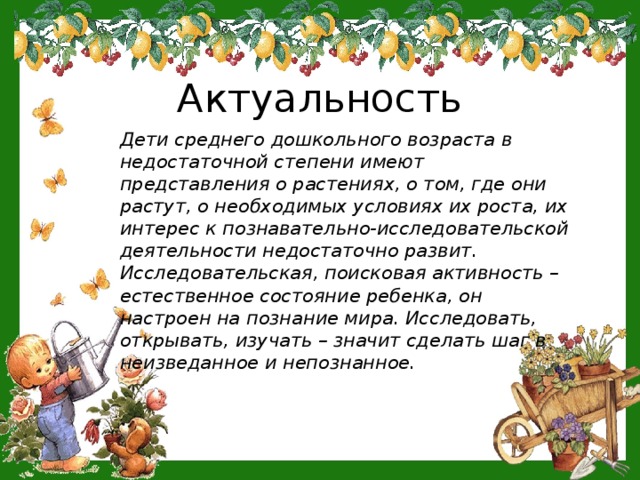 Актуальность Дети среднего дошкольного возраста в недостаточной степени имеют представления о растениях, о том, где они растут, о необходимых условиях их роста, их интерес к познавательно-исследовательской деятельности недостаточно развит. Исследовательская, поисковая активность – естественное состояние ребенка, он настроен на познание мира. Исследовать, открывать, изучать – значит сделать шаг в неизведанное и непознанное.