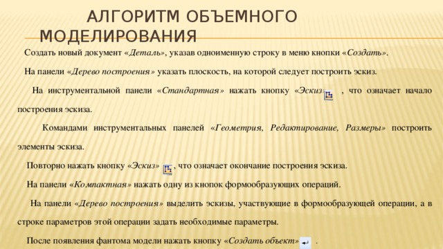 Алгоритм объемного моделирования  Создать новый документ « Деталь» , указав одноименную строку в меню кнопки « Создать» .  На панели « Дерево построения» указать плоскость, на которой следует построить эскиз.  На инструментальной панели « Стандартная» нажать кнопку « Эскиз» , что означает начало построения эскиза.  Командами инструментальных панелей « Геометрия, Редактирование, Размеры» построить элементы эскиза.  Повторно нажать кнопку « Эскиз» , что означает окончание построения эскиза.  На панели « Компактная» нажать одну из кнопок формообразующих операций.  На панели « Дерево построения» выделить эскизы, участвующие в формообразующей операции, а в строке параметров этой операции задать необходимые параметры.  После появления фантома модели нажать кнопку « Создать объект» .