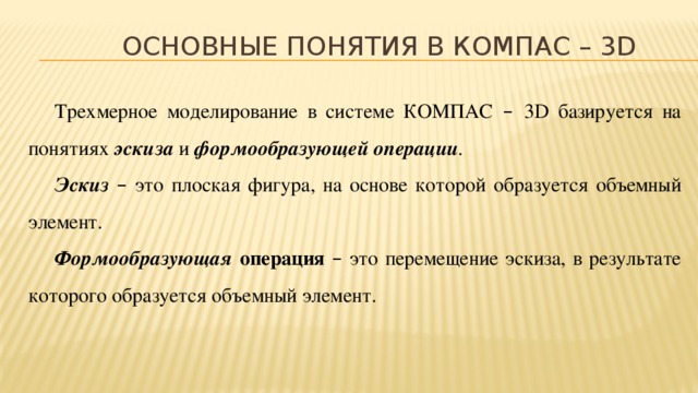 Основные понятия в КОМПАС – 3D Трехмерное моделирование в системе КОМПАС – 3D базируется на понятиях эскиза  и формообразующей операции . Эскиз –  это  плоская фигура, на основе которой образуется объемный элемент. Формообразующая операция – это перемещение эскиза, в результате которого образуется объемный элемент.