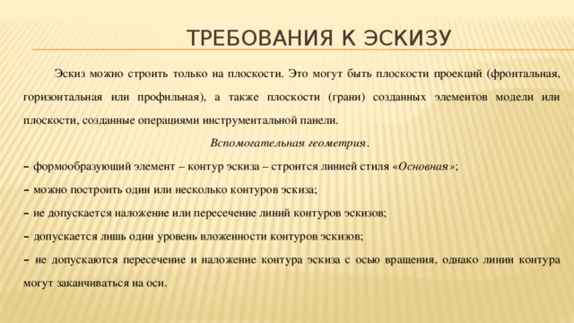 Требования к эскизу  Эскиз можно строить только на плоскости. Это могут быть плоскости проекций (фронтальная, горизонтальная или профильная), а также плоскости (грани) созданных элементов модели или плоскости, созданные операциями инструментальной панели.  Вспомогательная геометрия . – формообразующий элемент – контур эскиза – строится линией стиля « Основная» ; – можно построить один или несколько контуров эскиза; – не допускается наложение или пересечение линий контуров эскизов; – допускается лишь один уровень вложенности контуров эскизов; – не допускаются пересечение и наложение контура эскиза с осью вращения, однако линии контура могут заканчиваться на оси.