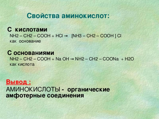 Свойства аминокислот: С кислотами   NH2 – CH 2 – COOH + НС l → [NH 3 – CH 2 – COOH  ] С l     как основание С основаниями  NH2 – CH 2 – COOH + Na OH → NH2 – CH 2 – COONa + H2O   как кислота Вывод :  АМИНОКИСЛОТЫ - органические амфотерные соединения