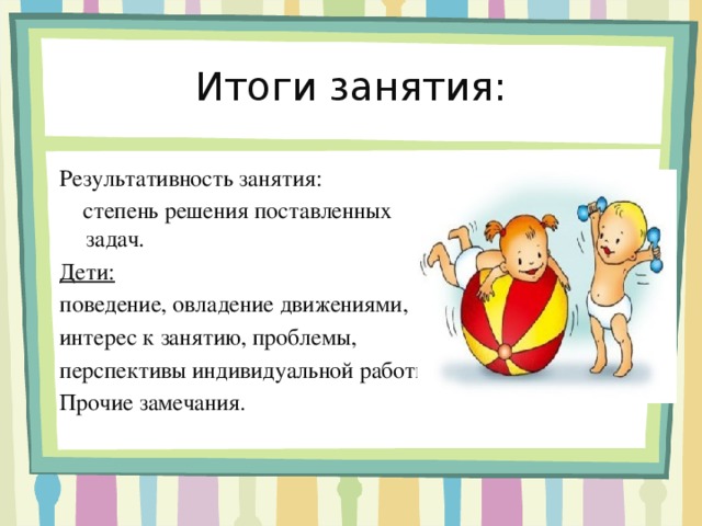 Итоги занятия: Результативность занятия:  степень решения поставленных задач. Дети:  поведение, овладение движениями, интерес к занятию, проблемы, перспективы индивидуальной работы. Прочие замечания.