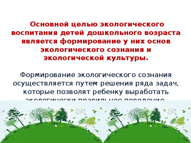 Основной целью экологического воспитания детей дошкольного возраста является формирование у них основ экологического сознания и экологической культуры.   Формирование экологического сознания осуществляется путем решения ряда задач, которые позволят ребенку выработать экологически правильное поведение.