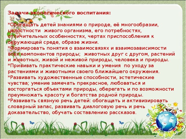 Задачи экологического воспитания:   *Обогащать детей знаниями о природе, её многообразии, целостности  живого организма, его потребностях, отличительных особенностях, чертах приспособления к окружающей среде, образе жизни.  *Формировать понятия о взаимосвязях и взаимозависимости всех компонентов природы;  животных друг с другом, растений и животных, живой и неживой природы, человека и природы.  *Прививать практические навыки и умения  по уходу за растениями и животными своего ближайшего окружения.  *Развивать художественные способности, эстетические чувства; умение замечать прекрасное, любоваться и восторгаться объектами природы, оберегать и по возможности преумножать красоту и богатства родной природы.  *Развивать связную речь детей: обогащать и активизировать словарный запас, развивать диалоговую речь и речь доказательство, обучать составлению рассказов.