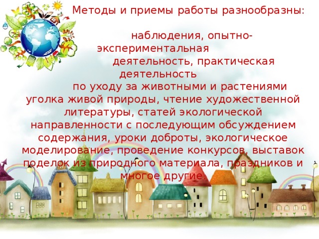 Методы и приемы   работы разнообразны:  наблюдения, опытно-экспериментальная  деятельность, практическая деятельность  по уходу за животными и растениями уголка живой природы, чтение художественной литературы, статей экологической направленности с последующим обсуждением содержания, уроки доброты, экологическое моделирование, проведение конкурсов, выставок поделок из природного материала, праздников и многое другие.