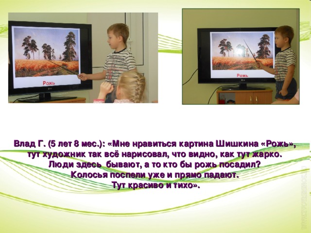 Влад Г. (5 лет 8 мес.): «Мне нравиться картина Шишкина «Рожь», тут художник так всё нарисовал, что видно, как тут жарко. Люди здесь бывают, а то кто бы рожь посадил? Колосья поспели уже и прямо падают. Тут красиво и тихо».