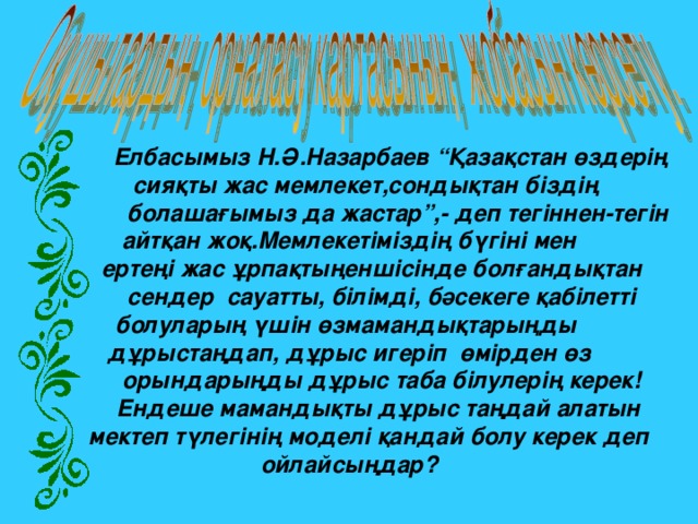        Елбасымыз Н.Ә.Назарбаев “Қазақстан өздерің  сияқты жас мемлекет,сондықтан біздің  болашағымыз да жастар”,- деп тегіннен-тегін  айтқан жоқ.Мемлекетіміздің бүгіні мен  ертеңі жас ұрпақтыңеншісінде болғандықтан  сендер  сауатты, білімді, бәсекеге қабілетті болуларың үшін өзмамандықтарыңды дұрыстаңдап, дұрыс игеріп  өмірден өз  орындарыңды дұрыс таба білулерің керек!  Ендеше мамандықты дұрыс таңдай алатын  мектеп түлегінің моделі қандай болу керек деп  ойлайсыңдар?