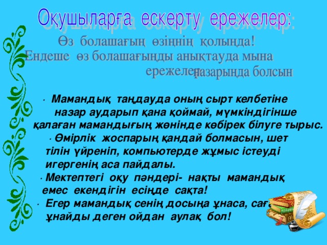 ·  Мамандық  таңдауда оның сырт келбетіне  назар аударып қана қоймай, мүмкіндігінше   қалаған мамандығың жөнінде көбірек білуге тырыс.  · Өмірлік  жоспарың қандай болмасын, шет  тілін үйреніп, компьютерде жұмыс істеуді  игергенің аса пайдалы.  · Мектептегі  оқу  пәндері-  нақты  мамандық   емес  екендігін  есіңде  сақта!  ·  Егер мамандық сенің досыңа ұнаса, саған да  ұнайды деген ойдан  аулақ  бол!