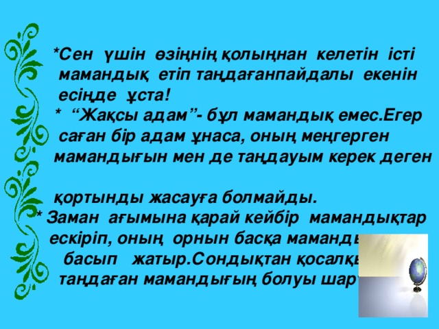 ·   *Сен  үшін  өзіңнің қолыңнан келетін істі   мамандық  етіп таңдағанпайдалы  екенін  есіңде  ұста!  *  “Жақсы адам”- бұл мамандық емес.Егер  саған бір адам ұнаса, оның меңгерген  мамандығын мен де таңдауым керек деген  қортынды жасауға болмайды.  * Заман  ағымына қарай кейбір  мамандықтар  ескіріп, оның  орнын басқа мамандықтар  басып   жатыр.Сондықтан қосалқы  таңдаған мамандығың болуы шарт.