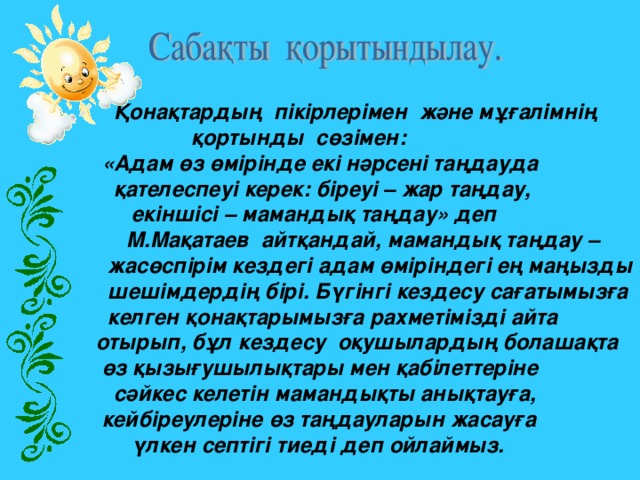 Қонақтардың  пікірлерімен  және мұғалімнің  қортынды  сөзімен:  «Адам өз өмірінде екі нәрсені таңдауда  қателеспеуі керек: біреуі – жар таңдау,  екіншісі – мамандық таңдау» деп  М.Мақатаев  айтқандай, мамандық таңдау –  жасөспірім кездегі адам өміріндегі ең маңызды  шешімдердің бірі. Бүгінгі кездесу сағатымызға  келген қонақтарымызға рахметімізді айта  отырып, бұл кездесу  оқушылардың болашақта   өз қызығушылықтары мен қабілеттеріне    сәйкес келетін мамандықты анықтауға,  кейбіреулеріне өз таңдауларын жасауға  үлкен септігі тиеді деп ойлаймыз.