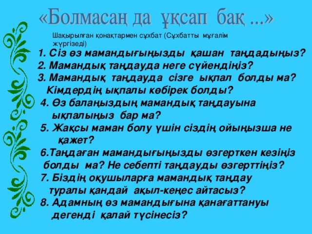             Шақырылған қонақтармен сұхбат (Сұхбатты  мұғалім жүргізеді)  1. Сіз өз мамандығыңызды  қашан  таңдадыңыз?  2. Мамандық таңдауда неге сүйендіңіз?  3. Мамандық  таңдауда  сізге  ықпал  болды ма?  Кімдердің ықпалы көбірек болды?  4. Өз балаңыздың мамандық таңдауына  ықпалыңыз бар ма?  5. Жақсы маман болу үшін сіздің ойыңызша не  қажет?  6.Таңдаған мамандығыңызды өзгерткен кезіңіз  болды ма? Не себепті таңдауды өзгерттіңіз?  7. Біздің оқушыларға мамандық таңдау  туралы қандай ақыл-кеңес айтасыз?  8. Адамның өз мамандығына қанағаттануы  дегенді қалай түсінесіз?