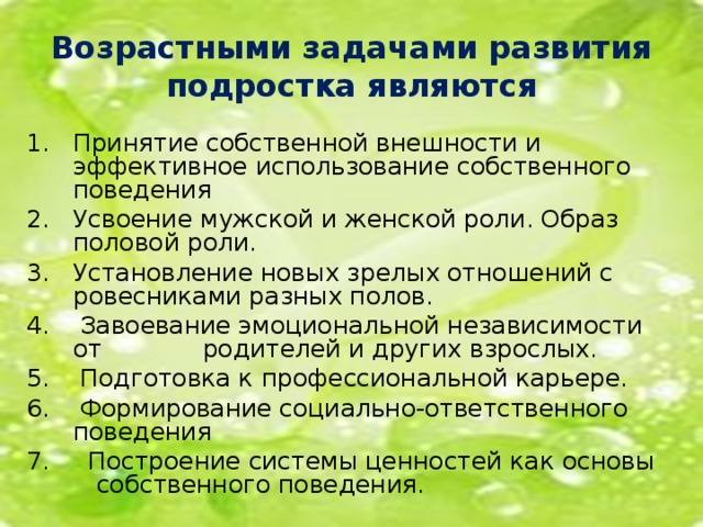 Возрастными задачами развития подростка являются Принятие собственной внешности и эффективное использование собственного поведения Усвоение мужской и женской роли. Образ половой роли. Установление новых зрелых отношений с ровесниками разных полов. 4. Завоевание эмоциональной независимости от родителей и других взрослых. 5. Подготовка к профессиональной карьере. 6. Формирование социально-ответственного поведения 7. Построение системы ценностей как основы собственного поведения.