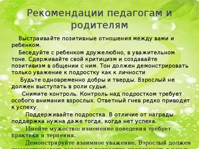 Рекомендации педагогам и родителям  Выстраивайте позитивные отношения между вами и ребенком.  Беседуйте с ребенком дружелюбно, в уважительном тоне. Сдерживайте свой критицизм и создавайте позитивизм в общении с ним. Тон должен демонстрировать только уважение к подростку как к личности  Будьте одновременно добры и тверды. Взрослый не должен выступать в роли судьи.  Снимите контроль. Контроль над подростком требует особого внимания взрослых. Ответный гнев редко приводит к успеху.  Поддерживайте подростка. В отличие от награды поддержка нужна даже тогда, когда нет успеха.  Имейте мужество: изменение поведения требует практики и терпения.  Демонстрируйте взаимное уважение. Взрослый должен демонстрировать доверие к подростку, уверенность в нем и уважение к нему как к личности.