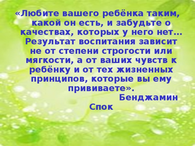 «Любите вашего ребёнка таким, какой он есть, и забудьте о качествах, которых у него нет… Результат воспитания зависит не от степени строгости или мягкости, а от ваших чувств к ребёнку и от тех жизненных принципов, которые вы ему прививаете».      Бенджамин Спок