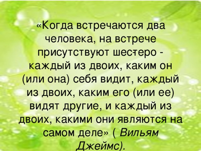 «Когда встречаются два человека, на встрече присутствуют шес­теро - каждый из двоих, каким он (или она) себя видит, каждый из двоих, каким его (или ее) видят другие, и каждый из двоих, какими они  являются на самом деле» ( Вильям Джеймс).