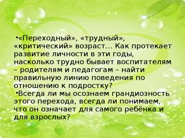 «Переходный», «трудный», «критический» возраст… Как протекает развитие личности в эти годы, насколько трудно бывает воспитателям – родителям и педагогам – найти правильную линию поведения по отношению к подростку? Всегда ли мы осознаем грандиозность этого перехода, всегда ли понимаем, что он означает для самого ребёнка и для взрослых?