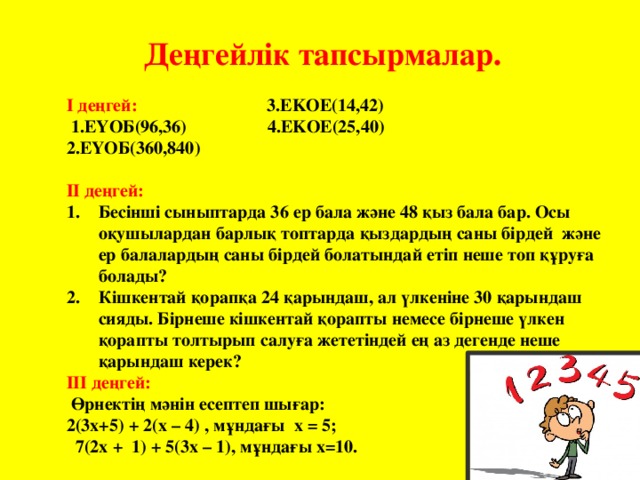 Деңгейлік тапсырмалар. І деңгей: 3.EKOE(14,42)  1.ЕҮОБ(96,36) 4.EKOE(25,40) 2.ЕҮОБ(360,840) ІІ деңгей: Бесінші сыныптарда 36 ер бала және 48 қыз бала бар. Осы оқушылардан барлық топтарда қыздардың саны бірдей және ер балалардың саны бірдей болатындай етіп неше топ құруға болады? Кішкентай қорапқа 24 қарындаш, ал үлкеніне 30 қарындаш сияды. Бірнеше кішкентай қорапты немесе бірнеше үлкен қорапты толтырып салуға жететіндей ең аз дегенде неше қарындаш керек? ІІІ деңгей:  Өрнектің мәнін есептеп шығар: 2(3x+5) + 2(x – 4) , мұндағы x = 5;  7(2x + 1) + 5(3x – 1), мұндағы x=10.