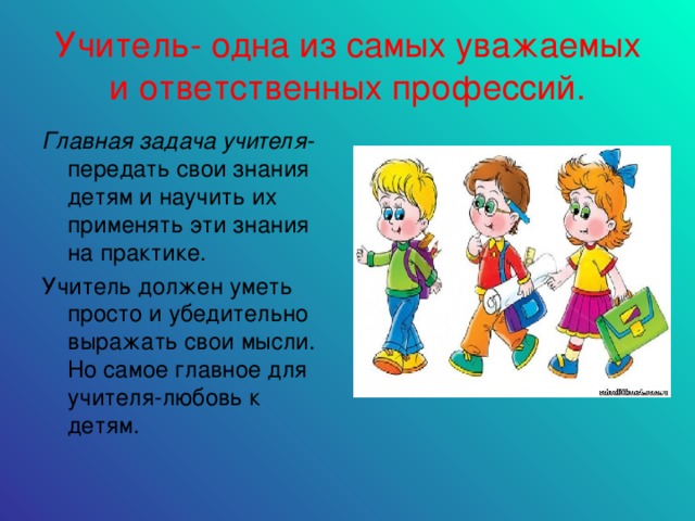 Учитель- одна из самых уважаемых и ответственных профессий. Главная задача учителя- передать свои знания детям и научить их применять эти знания на практике. Учитель должен уметь просто и убедительно выражать свои мысли. Но самое главное для учителя-любовь к детям.