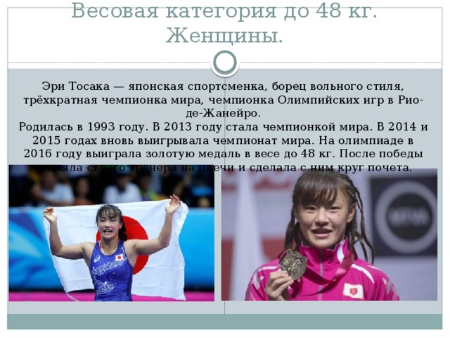 Весовая категория до 48 кг. Женщины. Эри Тосака — японская спортсменка, борец вольного стиля, трёхкратная чемпионка мира, чемпионка Олимпийских игр в Рио-де-Жанейро. Родилась в 1993 году. В 2013 году стала чемпионкой мира. В 2014 и 2015 годах вновь выигрывала чемпионат мира. На олимпиаде в 2016 году выиграла золотую медаль в весе до 48 кг. После победы подняла своего тренера на плечи и сделала с ним круг почета.