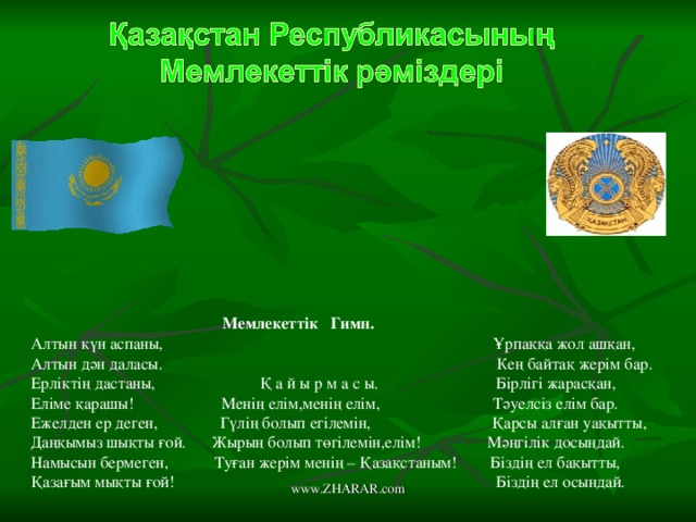 Мемлекеттік Гимн. Алтын күн аспаны, Ұрпаққа жол ашқан, Алтын дән даласы. Кең байтақ жерім бар. Ерліктің дастаны, Қ а й ы р м а с ы. Бірлігі жарасқан, Еліме қарашы! Менің елім,менің елім, Тәуелсіз елім бар. Ежелден ер деген, Гүлің болып егілемін, Қарсы алған уақытты, Даңқымыз шықты ғой. Жырың болып төгілемін,елім! Мәңгілік досыңдай. Намысын бермеген, Туған жерім менің – Қазақстаным! Біздің ел бақытты, Қазағым мықты ғой! . Біздің ел осындай. www.ZHARAR.com