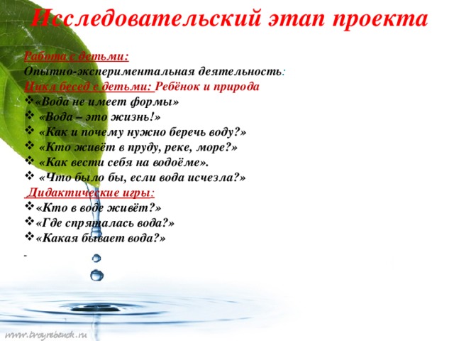 Исследовательский этап проекта Работа с детьми: Опытно-экспериментальная деятельность : Цикл бесед с детьми: Ребёнок и природа «Вода не имеет формы»  «Вода – это жизнь!»  «Как и почему нужно беречь воду?»  «Кто живёт в пруду, реке, море?»  «Как вести себя на водоёме».  «Что было бы, если вода исчезла?»  Дидактические игры : « Кто в воде живёт?» «Где спряталась вода?» «Какая бывает вода?»