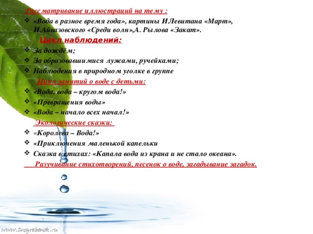 Рассматривание иллюстраций на тему : «Вода в разное время года», картины ИЛевитана «Март», И.Айвазовского «Среди волн»,А. Рылова «Закат».  Цикл наблюдений: За дождём; За образовавшимися лужами, ручейками; Наблюдения в природном уголке в группе   Цикл занятий о воде с детьми: «Вода, вода – кругом вода!» «Превращения воды» «Вода – начало всех начал!»   Экологические сказки: « Королева – Вода!» «Приключения маленькой капельки Сказка в стихах: «Капала вода из крана и не стало океана».  Разучивание стихотворений, песенок о воде, загадывание загадок.