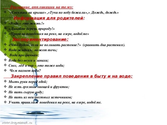 Рисование, аппликации на тему:  «Сосульки на крыше» ,«Тучи по небу бежали»,» Дождь, дождь»  Информация для родителей : «Вода – это жизнь!» «Давайте беречь природу!» «Правила поведения на реке, на озере, водоёме»  Экспериментирование: «Что будет, если не поливать растение?» (сравнить два растения). Вода жидкая, может течь;  Вода прозрачная; Вода без вкуса и запаха; Снег, лёд и пар – это тоже вода;  Чем пахнет вода?  Закрепление правил поведения в быту и на воде: