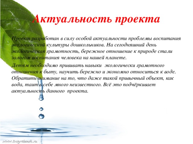 Актуальность проекта Проект разработан в силу особой актуальности проблемы воспитания экологической культуры дошкольников. На сегодняшний день экологическая грамотность, бережное отношение к природе стали залогом воспитания человека на нашей планете. Детям необходимо прививать навыки экологически грамотного отношения к быту, научить бережно и экономно относиться к воде. Обратить внимание на то, что даже такой привычный объект, как вода, таит в себе много неизвестного. Всё это подчёркивает актуальность данного проекта.